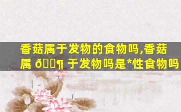 香菇属于发物的食物吗,香菇属 🐶 于发物吗是*
性食物吗